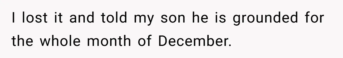 I lost it and told my son he is grounded for the whole month of December.