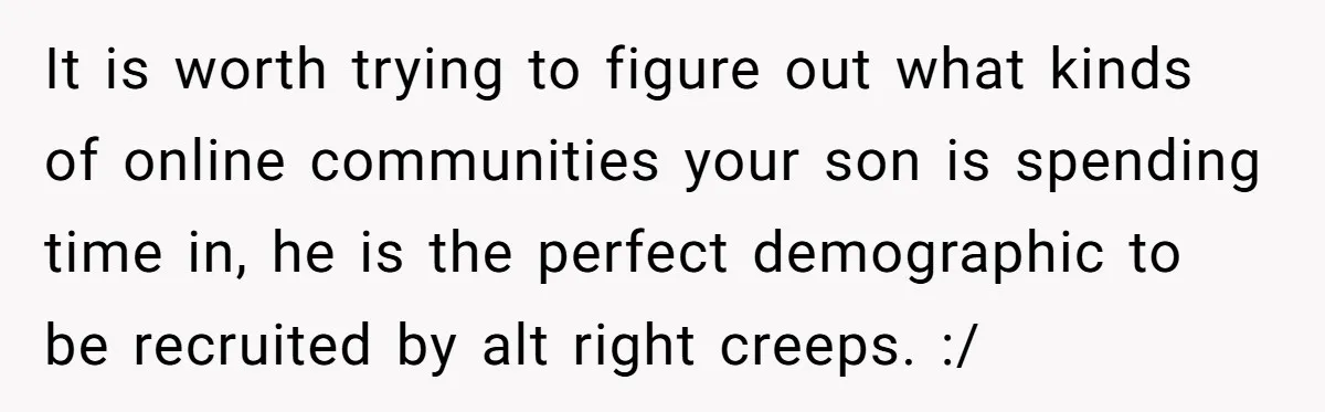It is worth trying to figure out what kinds of online communities your son is spending time in, he is the perfect demographic to be recruited by alt right creeps....