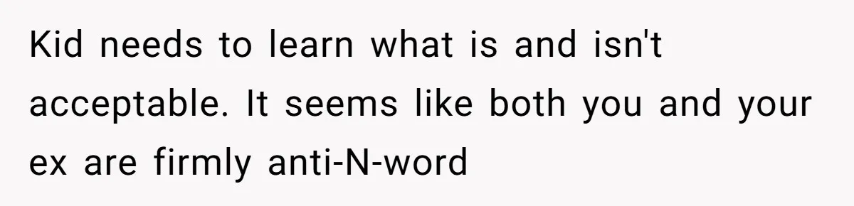 Kid needs to learn what is and isn't acceptable. It seems like both you and your ex are firmly anti-N-word