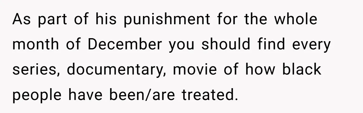 As part of his punishment for the whole month of December you should find every series, documentary, movie of how black people have been/are treated.