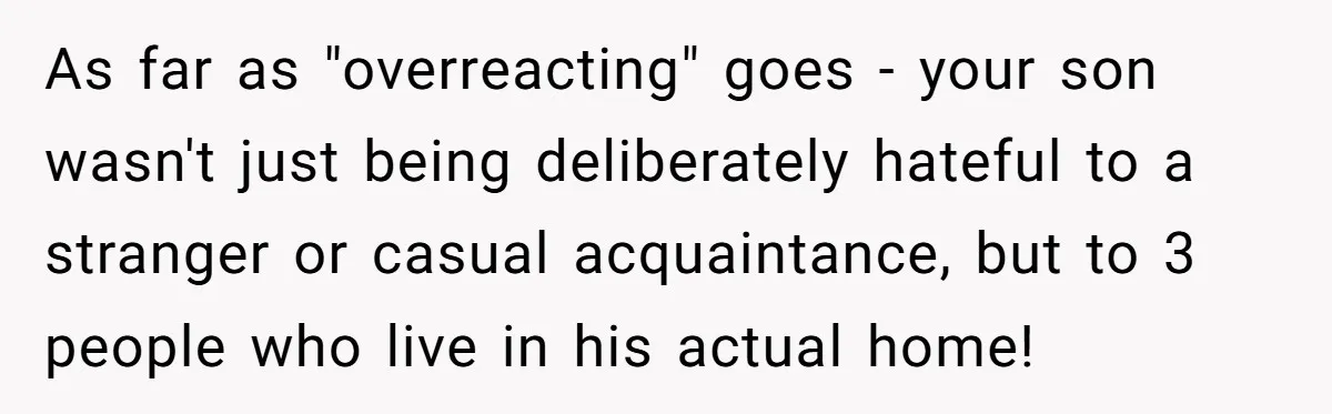 As far as "overreacting" goes - your son wasn't just being deliberately hateful to a stranger or casual acquaintance, but to 3 people who live in his actual home!