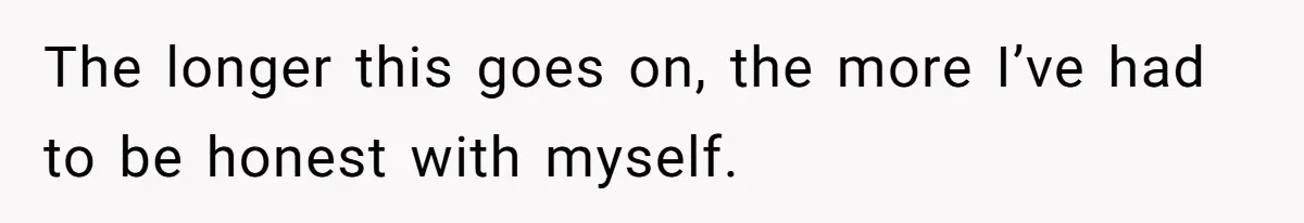 The longer this goes on, the more I’ve had to be honest with myself.