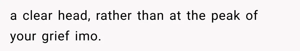 a clear head, rather than at the peak of your grief imo.