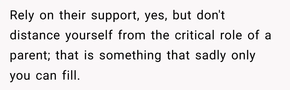 Rely on their support, yes, but don't distance yourself from the critical role of a parent; that is something that sadly only you can fill.