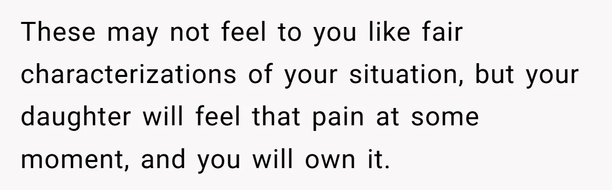 These may not feel to you like fair characterizations of your situation, but your daughter will feel that pain at some moment, and you will own it.