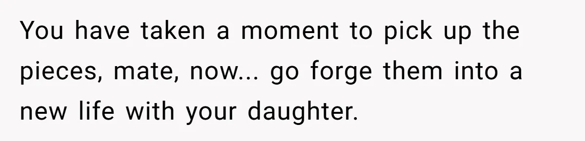 You have taken a moment to pick up the pieces, mate, now... go forge them into a new life with your daughter.