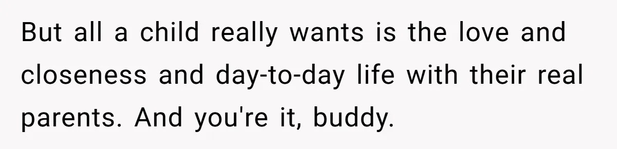 But all a child really wants is the love and closeness and day-to-day life with their real parents. And you're it, buddy.