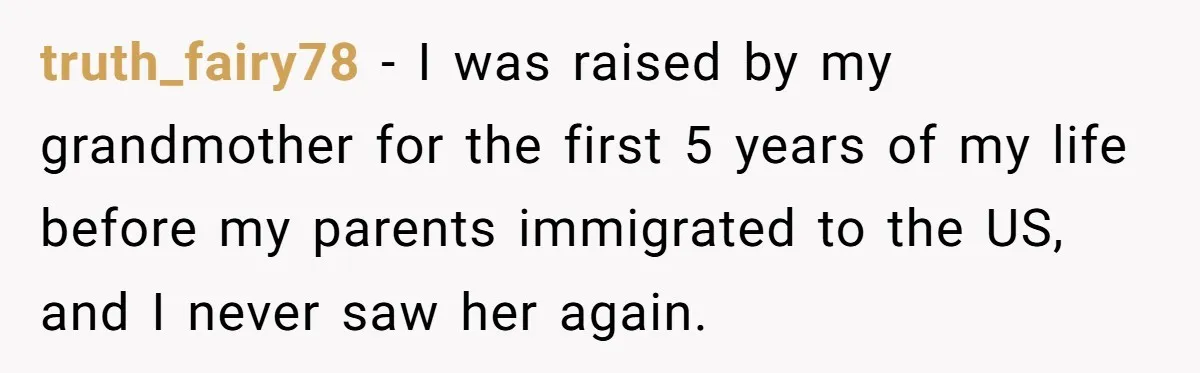 truth_fairy78 − I was raised by my grandmother for the first 5 years of my life before my parents immigrated to the US, and I never saw her again.