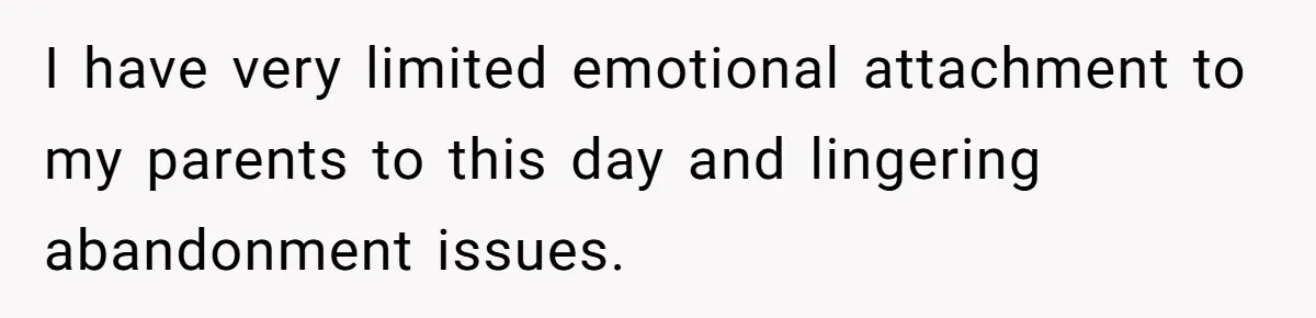 I have very limited emotional attachment to my parents to this day and lingering abandonment issues.