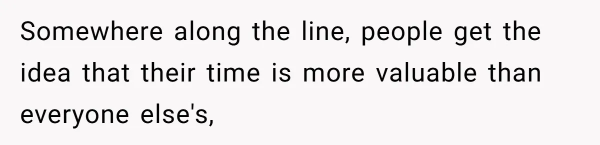 Somewhere along the line, people get the idea that their time is more valuable than everyone else's,