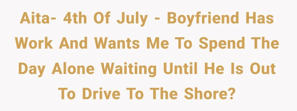 A 4th of July Beach Trip Ends a Six-Year Relationship After One Disagreement AITA- 4th of July - Boyfriend has work and wants me to spend the day alone waiting until he is out to drive to the shore?