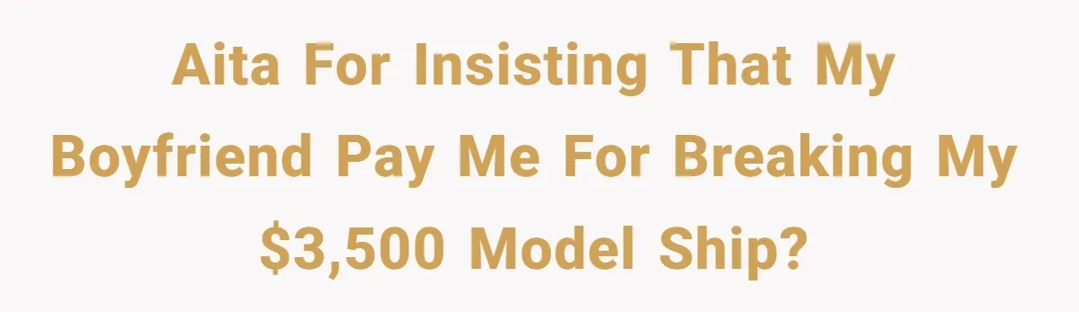 Boyfriend Breaks Girlfriend’s $3,500 Heirloom Model Ship While Drunk And Refuses To Pay, She Threatens Legal Action AITA for insisting that my boyfriend pay me for breaking my $3,500 model ship?