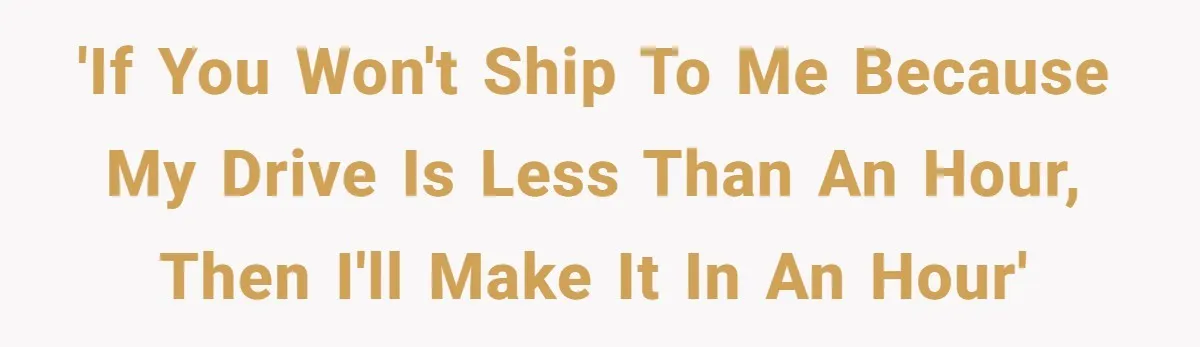 'If you won't ship to me because my drive is less than an hour, then I'll make it in an hour'
