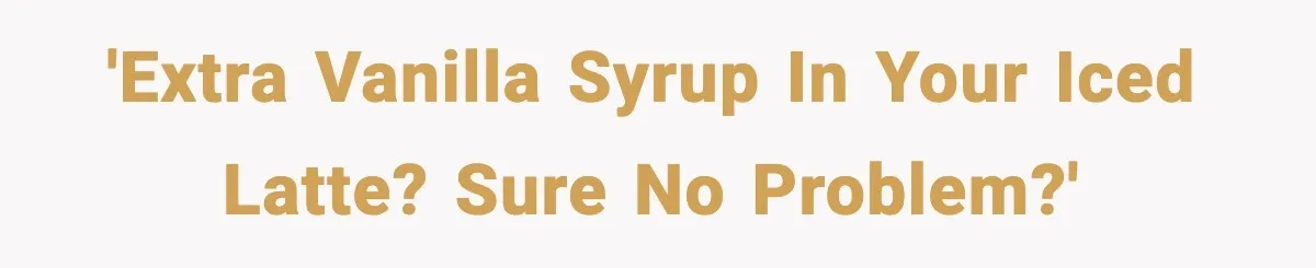 'Extra vanilla syrup in your iced latte? Sure no problem?'