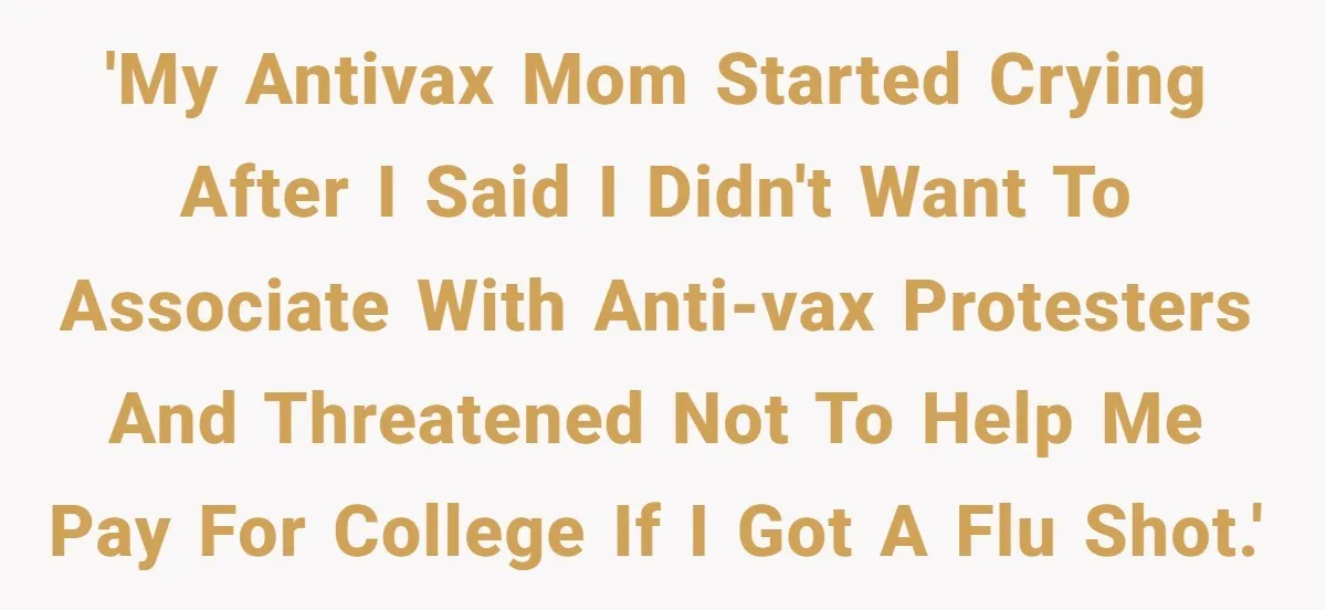 Daughter Refuses Flu Shot And Gets Threatened With College Fund Cuts By Her Antivax Mom 'My antivax mom started crying after I said I didn't want to associate with anti-vax protesters and threatened not to help me pay for college if I got a flu...
