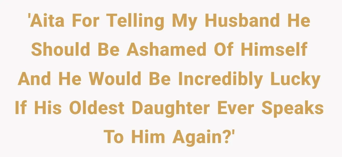 'AITA for telling my husband he should be ashamed of himself and he would be incredibly lucky if his oldest daughter ever speaks to him again?'