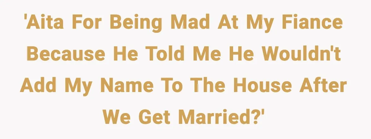 'AITA for being mad at my fiance because he told me he wouldn't add my name to the house after we get married?'