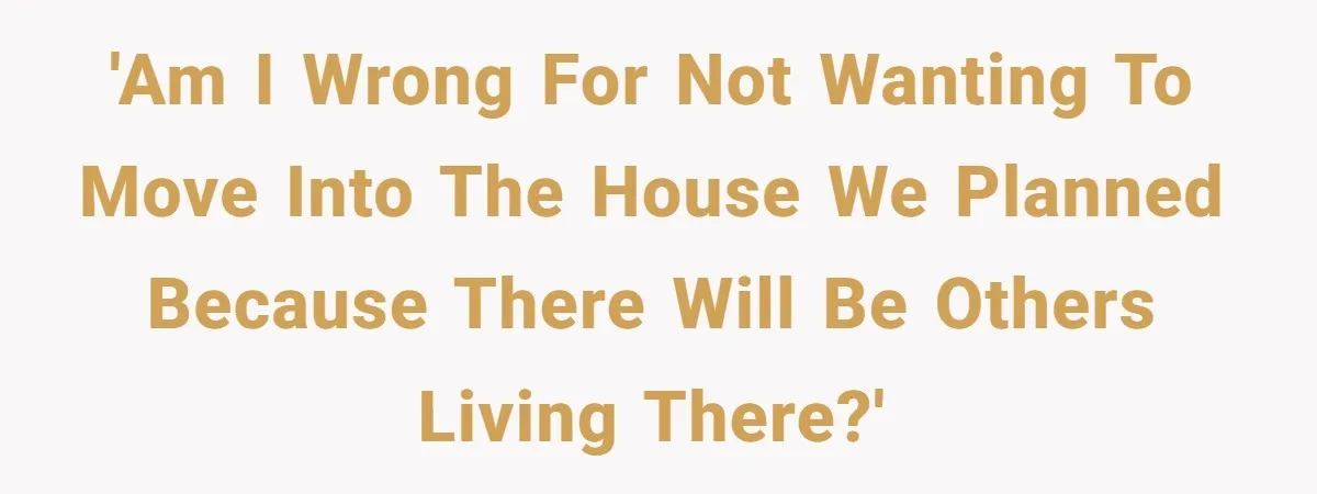 'Am I wrong for not wanting to move into the house we planned because there will be others living there?'