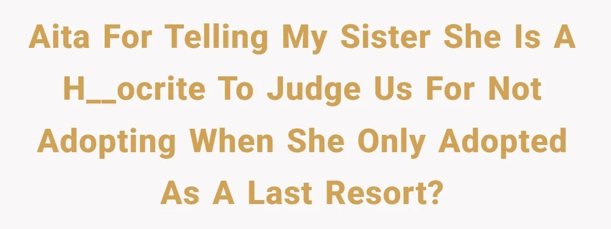 AITA for telling my sister she is a h__ocrite to judge us for not adopting when she only adopted as a last resort?