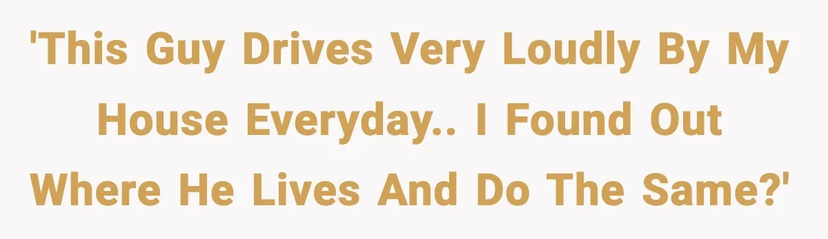 'This guy drives very loudly by my house everyday.. I found out where he lives and do the same?'