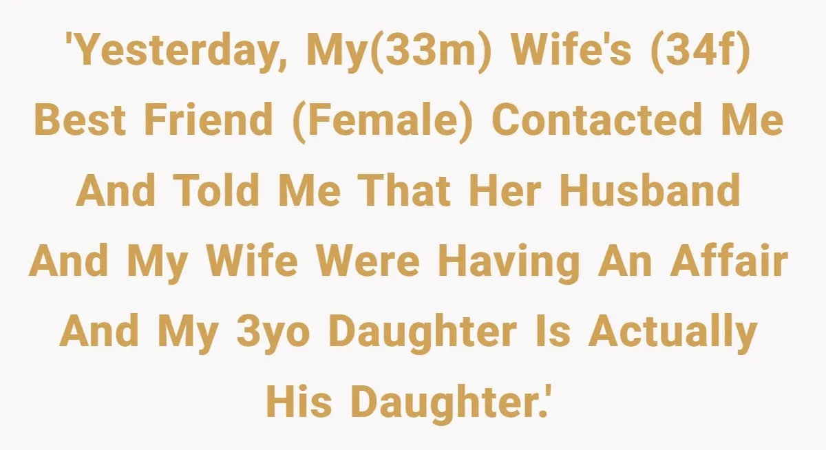 Man Discovers His Daughter Is Not His, After His Wife’s Best Friend Confesses To The Affair 'Yesterday, my(33m) wife's (34f) best friend (female) contacted me and told me that her husband and my wife were having an affair and my 3yo daughter is actually his daughter.'