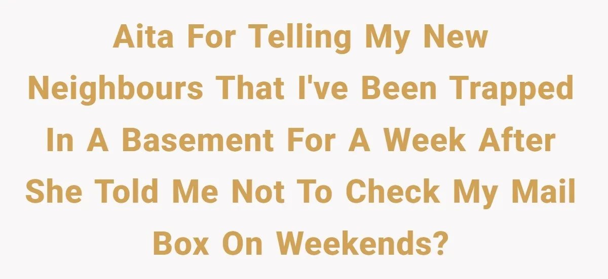 Man Jokes He Was Kidnapped After New Neighbor Tells Him Not To Check His Mail, Ends Up With Police At His Door AITA for telling my new neighbours that I've been trapped in a basement for a week after she told me not to check my mail box on weekends?