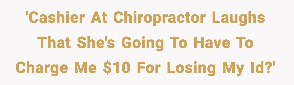 'Cashier at chiropractor laughs that she's going to have to charge me $10 for losing my ID?'