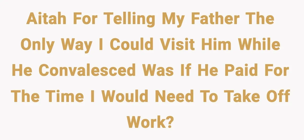 Man Tells Workaholic Father He’ll Visit After Heart Attack Only If He Pays For His Time Off AITAH for telling my father the only way I could visit him while he convalesced was if he paid for the time I would need to take off work?