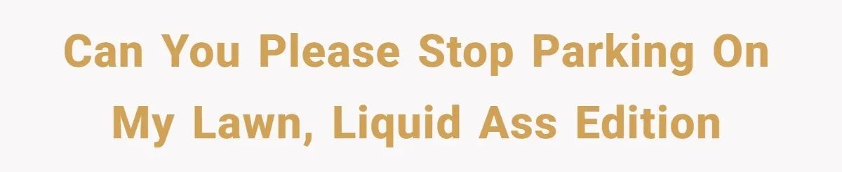 Can you please stop parking on my lawn, liquid ass edition