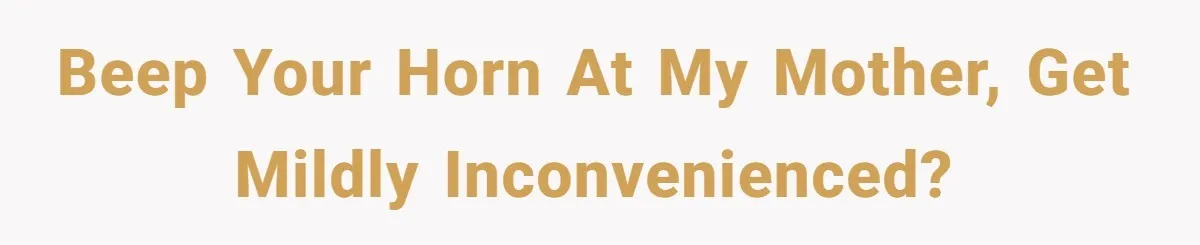 Beep your horn at my mother, get mildly inconvenienced?