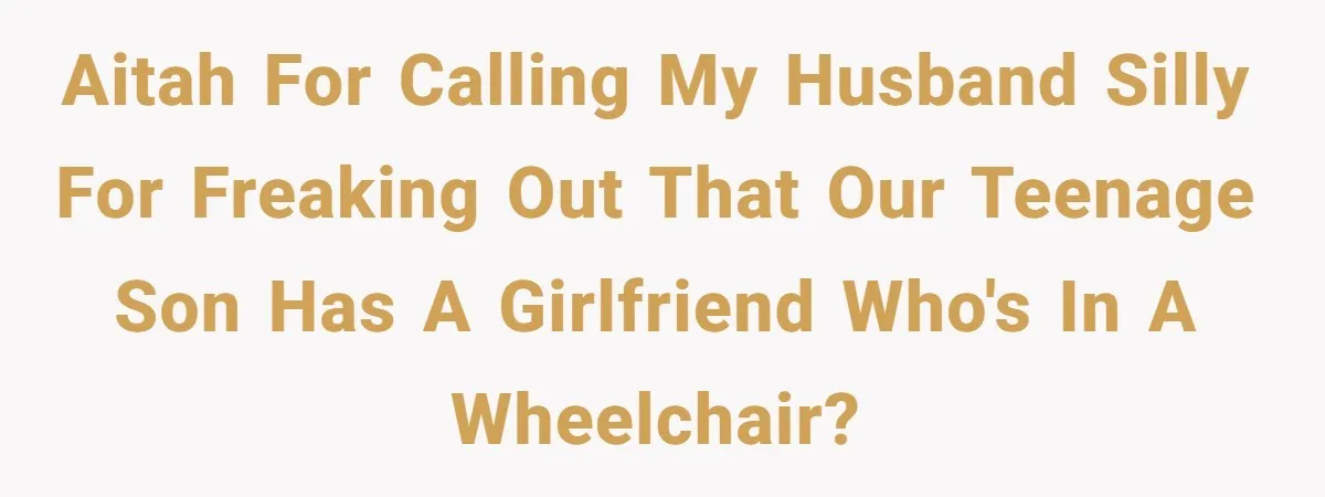 "Silly" or Serious? Parents Clash Over Son’s Relationship With a Girl in a Wheelchair AITAH for calling my husband silly for freaking out that our teenage son has a girlfriend who's in a wheelchair?