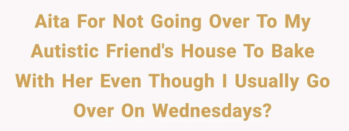 AITA for not going over to my autistic friend's house to bake with her even though I usually go over on Wednesdays?