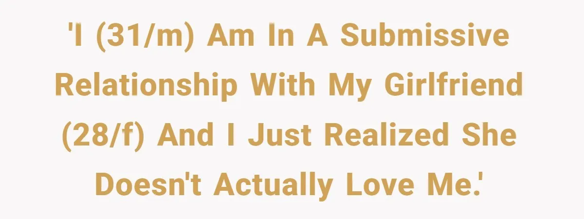Submissive Partner Realizes His Girlfriend Doesn’t Love Him, Just Wants A Servant 'I (31/m) am in a submissive relationship with my girlfriend (28/f) and I just realized she doesn't actually love me.'