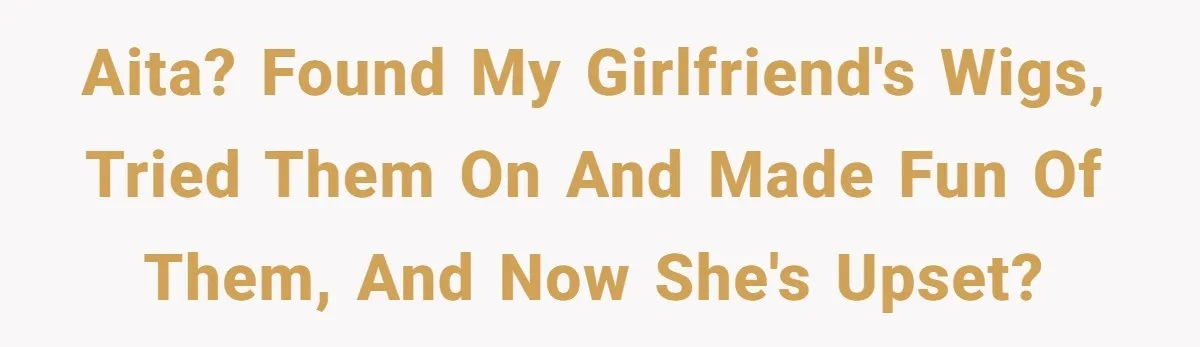 AITA? Found my girlfriend's wigs, tried them on and made fun of them, and now she's upset?