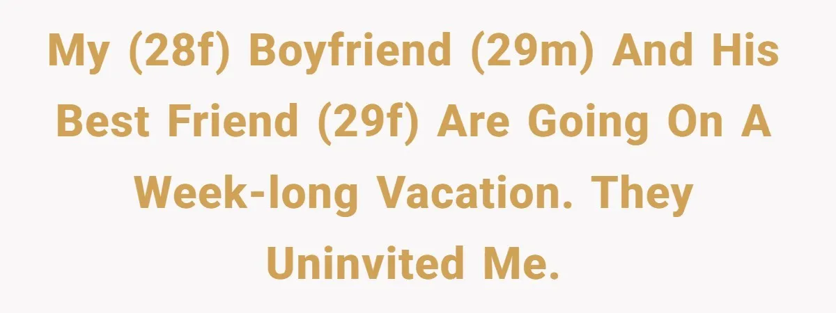 Woman Uninvited From Vacation With Boyfriend And His Friend, Now She Feels Disrespected My (28F) boyfriend (29M) and his best friend (29F) are going on a week-long vacation. They uninvited me.